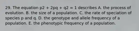 29. The equation p2 + 2pq + q2 = 1 describes A. the process of evolution. B. the size of a population. C. the rate of speciation of species p and q. D. the genotype and allele frequency of a population. E. the phenotypic frequency of a population.