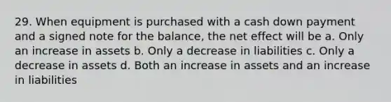 29. When equipment is purchased with a cash down payment and a signed note for the balance, the net effect will be a. Only an increase in assets b. Only a decrease in liabilities c. Only a decrease in assets d. Both an increase in assets and an increase in liabilities