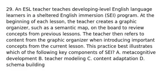 29. An ESL teacher teaches developing-level English language learners in a sheltered English immersion (SEI) program. At the beginning of each lesson, the teacher creates a graphic organizer, such as a semantic map, on the board to review concepts from previous lessons. The teacher then refers to content from the graphic organizer when introducing important concepts from the current lesson. This practice best illustrates which of the following key components of SEI? A. metacognitive development B. teacher modeling C. content adaptation D. schema building