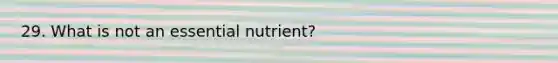 29. What is not an essential nutrient?