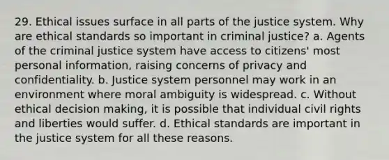 29. Ethical issues surface in all parts of the justice system. Why are ethical standards so important in criminal justice? a. Agents of the criminal justice system have access to citizens' most personal information, raising concerns of privacy and confidentiality. b. Justice system personnel may work in an environment where moral ambiguity is widespread. c. Without ethical decision making, it is possible that individual civil rights and liberties would suffer. d. Ethical standards are important in the justice system for all these reasons.