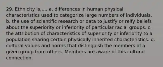 29. Ethnicity is..... a. differences in human physical characteristics used to categorize large numbers of individuals. b. the use of scientific research or data to justify or reify beliefs about the superiority or inferiority of particular racial groups. c. the attribution of characteristics of superiority or inferiority to a population sharing certain physically inherited characteristics. d. cultural values and norms that distinguish the members of a given group from others. Members are aware of this cultural connection.