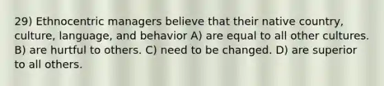 29) Ethnocentric managers believe that their native country, culture, language, and behavior A) are equal to all other cultures. B) are hurtful to others. C) need to be changed. D) are superior to all others.