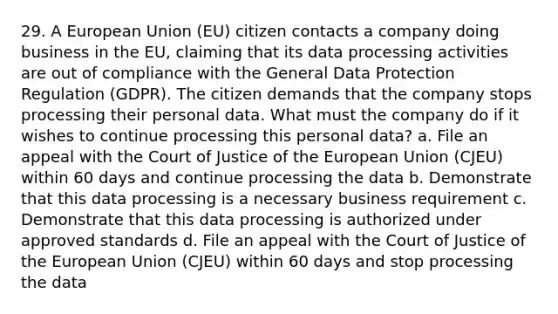 29. A European Union (EU) citizen contacts a company doing business in the EU, claiming that its data processing activities are out of compliance with the General Data Protection Regulation (GDPR). The citizen demands that the company stops processing their personal data. What must the company do if it wishes to continue processing this personal data? a. File an appeal with the Court of Justice of the European Union (CJEU) within 60 days and continue processing the data b. Demonstrate that this data processing is a necessary business requirement c. Demonstrate that this data processing is authorized under approved standards d. File an appeal with the Court of Justice of the European Union (CJEU) within 60 days and stop processing the data