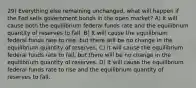 29) Everything else remaining unchanged, what will happen if the Fed sells government bonds in the open market? A) It will cause both the equilibrium federal funds rate and the equilibrium quantity of reserves to fall. B) It will cause the equilibrium federal funds rate to rise, but there will be no change in the equilibrium quantity of reserves. C) It will cause the equilibrium federal funds rate to fall, but there will be no change in the equilibrium quantity of reserves. D) It will cause the equilibrium federal funds rate to rise and the equilibrium quantity of reserves to fall.