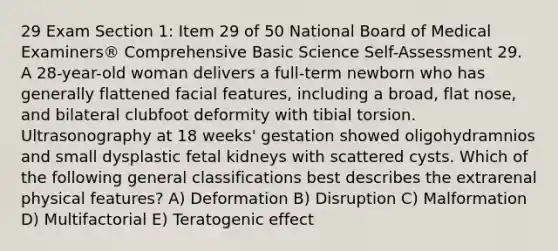 29 Exam Section 1: Item 29 of 50 National Board of Medical Examiners® Comprehensive Basic Science Self-Assessment 29. A 28-year-old woman delivers a full-term newborn who has generally flattened facial features, including a broad, flat nose, and bilateral clubfoot deformity with tibial torsion. Ultrasonography at 18 weeks' gestation showed oligohydramnios and small dysplastic fetal kidneys with scattered cysts. Which of the following general classifications best describes the extrarenal physical features? A) Deformation B) Disruption C) Malformation D) Multifactorial E) Teratogenic effect