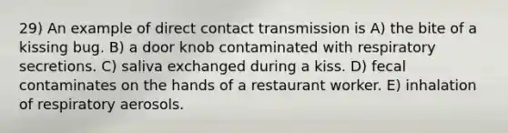 29) An example of direct contact transmission is A) the bite of a kissing bug. B) a door knob contaminated with respiratory secretions. C) saliva exchanged during a kiss. D) fecal contaminates on the hands of a restaurant worker. E) inhalation of respiratory aerosols.