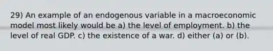 29) An example of an endogenous variable in a macroeconomic model most likely would be a) the level of employment. b) the level of real GDP. c) the existence of a war. d) either (a) or (b).