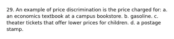 29. An example of price discrimination is the price charged for: a. an economics textbook at a campus bookstore. b. gasoline. c. theater tickets that offer lower prices for children. d. a postage stamp.