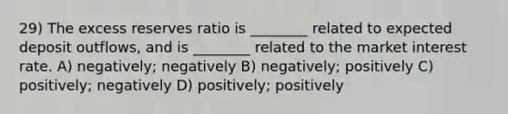 29) The excess reserves ratio is ________ related to expected deposit outflows, and is ________ related to the market interest rate. A) negatively; negatively B) negatively; positively C) positively; negatively D) positively; positively