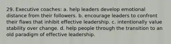 29. Executive coaches: a. help leaders develop emotional distance from their followers. b. encourage leaders to confront their flaws that inhibit effective leadership. c. intentionally value stability over change. d. help people through the transition to an old paradigm of effective leadership.