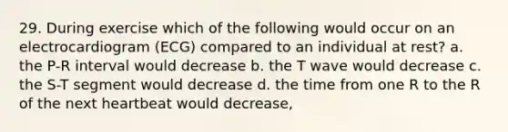 29. During exercise which of the following would occur on an electrocardiogram (ECG) compared to an individual at rest? a. the P-R interval would decrease b. the T wave would decrease c. the S-T segment would decrease d. the time from one R to the R of the next heartbeat would decrease,