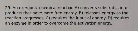 29. An exergonic chemical reaction A) converts substrates into products that have more free energy. B) releases energy as the reaction progresses. C) requires the input of energy. D) requires an enzyme in order to overcome the activation energy.