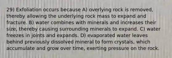 29) Exfoliation occurs because A) overlying rock is removed, thereby allowing the underlying rock mass to expand and fracture. B) water combines with minerals and increases their size, thereby causing surrounding minerals to expand. C) water freezes in joints and expands. D) evaporated water leaves behind previously dissolved mineral to form crystals, which accumulate and grow over time, exerting pressure on the rock.