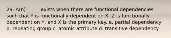 29. A(n) _____ exists when there are functional dependencies such that Y is functionally dependent on X, Z is functionally dependent on Y, and X is the primary key. a. partial dependency b. repeating group c. atomic attribute d. transitive dependency