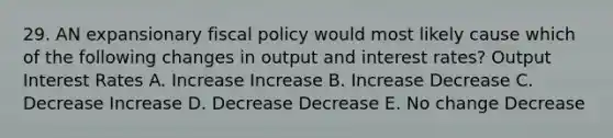 29. AN expansionary fiscal policy would most likely cause which of the following changes in output and interest rates? Output Interest Rates A. Increase Increase B. Increase Decrease C. Decrease Increase D. Decrease Decrease E. No change Decrease