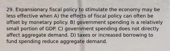 29. Expansionary <a href='https://www.questionai.com/knowledge/kPTgdbKdvz-fiscal-policy' class='anchor-knowledge'>fiscal policy</a> to stimulate the economy may be less effective when A) the effects of fiscal policy can often be offset by <a href='https://www.questionai.com/knowledge/kEE0G7Llsx-monetary-policy' class='anchor-knowledge'>monetary policy</a>. B) government spending is a relatively small portion of GDP. C) government spending does not directly affect aggregate demand. D) taxes or increased borrowing to fund spending reduce aggregate demand.