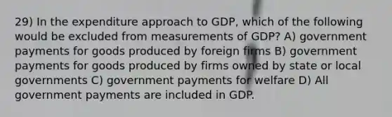 29) In the expenditure approach to GDP, which of the following would be excluded from measurements of GDP? A) government payments for goods produced by foreign firms B) government payments for goods produced by firms owned by state or local governments C) government payments for welfare D) All government payments are included in GDP.