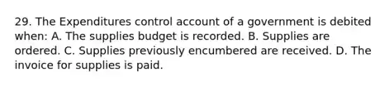 29. The Expenditures control account of a government is debited when: A. The supplies budget is recorded. B. Supplies are ordered. C. Supplies previously encumbered are received. D. The invoice for supplies is paid.