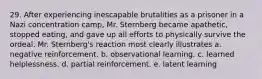 29. After experiencing inescapable brutalities as a prisoner in a Nazi concentration camp, Mr. Sternberg became apathetic, stopped eating, and gave up all efforts to physically survive the ordeal. Mr. Sternberg's reaction most clearly illustrates a. negative reinforcement. b. observational learning. c. learned helplessness. d. partial reinforcement. e. latent learning