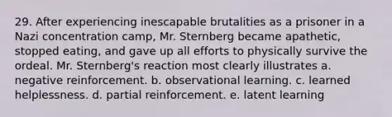 29. After experiencing inescapable brutalities as a prisoner in a Nazi concentration camp, Mr. Sternberg became apathetic, stopped eating, and gave up all efforts to physically survive the ordeal. Mr. Sternberg's reaction most clearly illustrates a. negative reinforcement. b. observational learning. c. learned helplessness. d. partial reinforcement. e. latent learning