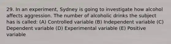 29. In an experiment, Sydney is going to investigate how alcohol affects aggression. The number of alcoholic drinks the subject has is called: (A) Controlled variable (B) Independent variable (C) Dependent variable (D) Experimental variable (E) Positive variable