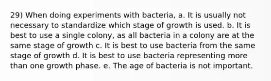 29) When doing experiments with bacteria, a. It is usually not necessary to standardize which stage of growth is used. b. It is best to use a single colony, as all bacteria in a colony are at the same stage of growth c. It is best to use bacteria from the same stage of growth d. It is best to use bacteria representing more than one growth phase. e. The age of bacteria is not important.