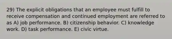 29) The explicit obligations that an employee must fulfill to receive compensation and continued employment are referred to as A) job performance. B) citizenship behavior. C) knowledge work. D) task performance. E) civic virtue.