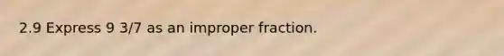 2.9 Express 9 3/7 as an improper fraction.