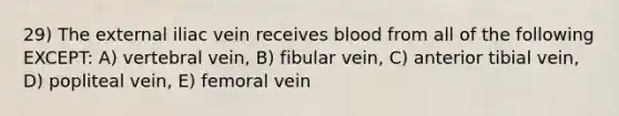 29) The external iliac vein receives blood from all of the following EXCEPT: A) vertebral vein, B) fibular vein, C) anterior tibial vein, D) popliteal vein, E) femoral vein