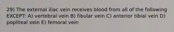 29) The external iliac vein receives blood from all of the following EXCEPT: A) vertebral vein B) fibular vein C) anterior tibial vein D) popliteal vein E) femoral vein