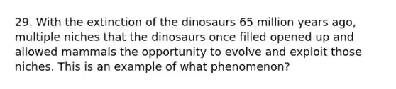 29. With the extinction of the dinosaurs 65 million years ago, multiple niches that the dinosaurs once filled opened up and allowed mammals the opportunity to evolve and exploit those niches. This is an example of what phenomenon?