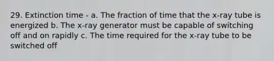 29. Extinction time - a. The fraction of time that the x-ray tube is energized b. The x-ray generator must be capable of switching off and on rapidly c. The time required for the x-ray tube to be switched off