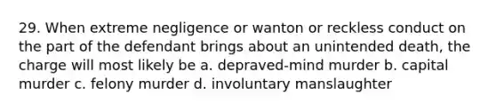 29. When extreme negligence or wanton or reckless conduct on the part of the defendant brings about an unintended death, the charge will most likely be a. depraved-mind murder b. capital murder c. felony murder d. involuntary manslaughter