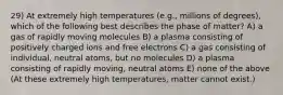 29) At extremely high temperatures (e.g., millions of degrees), which of the following best describes the phase of matter? A) a gas of rapidly moving molecules B) a plasma consisting of positively charged ions and free electrons C) a gas consisting of individual, neutral atoms, but no molecules D) a plasma consisting of rapidly moving, neutral atoms E) none of the above (At these extremely high temperatures, matter cannot exist.)