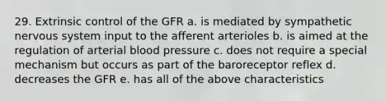 29. Extrinsic control of the GFR a. is mediated by sympathetic nervous system input to the afferent arterioles b. is aimed at the regulation of arterial blood pressure c. does not require a special mechanism but occurs as part of the baroreceptor reflex d. decreases the GFR e. has all of the above characteristics