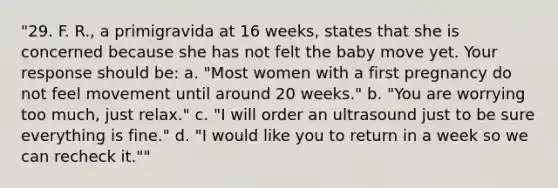 "29. F. R., a primigravida at 16 weeks, states that she is concerned because she has not felt the baby move yet. Your response should be: a. "Most women with a first pregnancy do not feel movement until around 20 weeks." b. "You are worrying too much, just relax." c. "I will order an ultrasound just to be sure everything is fine." d. "I would like you to return in a week so we can recheck it.""