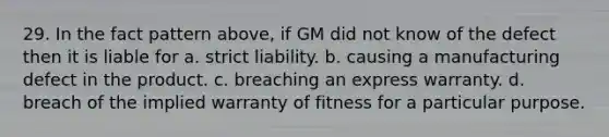 29. In the fact pattern above, if GM did not know of the defect then it is liable for a. strict liability. b. causing a manufacturing defect in the product. c. breaching an express warranty. d. breach of the implied warranty of fitness for a particular purpose.