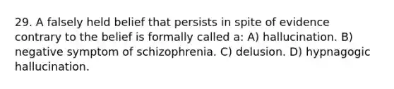 29. A falsely held belief that persists in spite of evidence contrary to the belief is formally called a: A) hallucination. B) negative symptom of schizophrenia. C) delusion. D) hypnagogic hallucination.