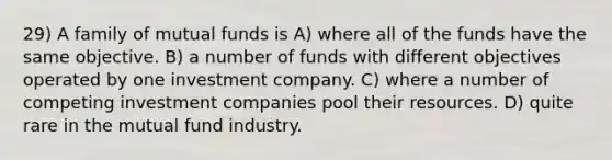 29) A family of mutual funds is A) where all of the funds have the same objective. B) a number of funds with different objectives operated by one investment company. C) where a number of competing investment companies pool their resources. D) quite rare in the mutual fund industry.