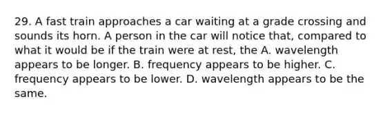 29. A fast train approaches a car waiting at a grade crossing and sounds its horn. A person in the car will notice that, compared to what it would be if the train were at rest, the A. wavelength appears to be longer. B. frequency appears to be higher. C. frequency appears to be lower. D. wavelength appears to be the same.