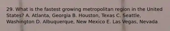 29. What is the fastest growing metropolitan region in the United States? A. Atlanta, Georgia B. Houston, Texas C. Seattle, Washington D. Albuquerque, New Mexico E. Las Vegas, Nevada