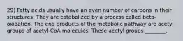 29) Fatty acids usually have an even number of carbons in their structures. They are catabolized by a process called beta-oxidation. The end products of the metabolic pathway are acetyl groups of acetyl-CoA molecules. These acetyl groups ________.