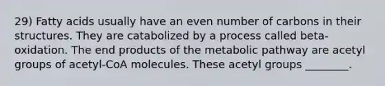 29) Fatty acids usually have an even number of carbons in their structures. They are catabolized by a process called beta-oxidation. The end products of the metabolic pathway are acetyl groups of acetyl-CoA molecules. These acetyl groups ________.