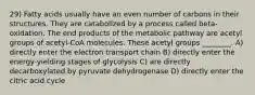 29) Fatty acids usually have an even number of carbons in their structures. They are catabolized by a process called beta-oxidation. The end products of the metabolic pathway are acetyl groups of acetyl-CoA molecules. These acetyl groups ________. A) directly enter the electron transport chain B) directly enter the energy-yielding stages of glycolysis C) are directly decarboxylated by pyruvate dehydrogenase D) directly enter the citric acid cycle