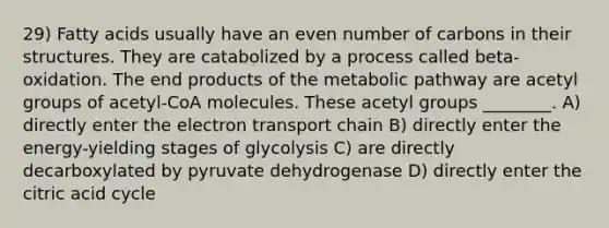 29) Fatty acids usually have an even number of carbons in their structures. They are catabolized by a process called beta-oxidation. The end products of the metabolic pathway are acetyl groups of acetyl-CoA molecules. These acetyl groups ________. A) directly enter the electron transport chain B) directly enter the energy-yielding stages of glycolysis C) are directly decarboxylated by pyruvate dehydrogenase D) directly enter the citric acid cycle