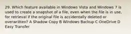 29. Which feature available in Windows Vista and Windows 7 is used to create a snapshot of a file, even when the file is in use, for retrieval if the original file is accidentally deleted or overwritten? A Shadow Copy B Windows Backup C OneDrive D Easy Transfer