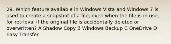 29. Which feature available in Windows Vista and Windows 7 is used to create a snapshot of a file, even when the file is in use, for retrieval if the original file is accidentally deleted or overwritten? A Shadow Copy B Windows Backup C OneDrive D Easy Transfer