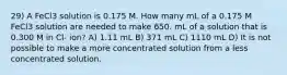 29) A FeCl3 solution is 0.175 M. How many mL of a 0.175 M FeCl3 solution are needed to make 650. mL of a solution that is 0.300 M in Cl- ion? A) 1.11 mL B) 371 mL C) 1110 mL D) It is not possible to make a more concentrated solution from a less concentrated solution.