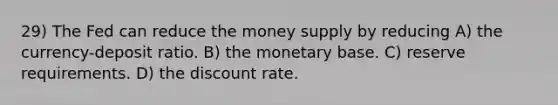 29) The Fed can reduce the money supply by reducing A) the currency-deposit ratio. B) the monetary base. C) reserve requirements. D) the discount rate.